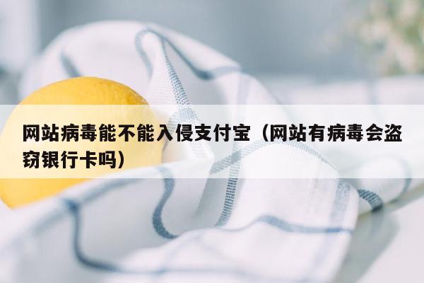 网站病毒能不能入侵支付宝（网站有病毒会盗窃银行卡吗）