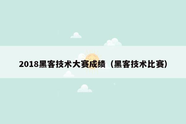 2018黑客技术大赛成绩（黑客技术比赛）