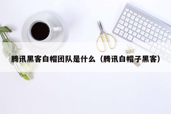 腾讯黑客白帽团队是什么（腾讯白帽子黑客）