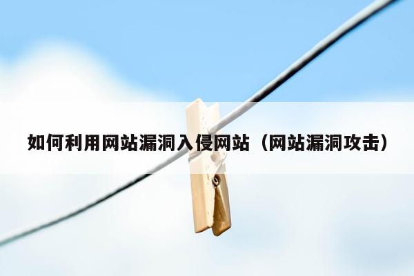 如何利用网站漏洞入侵网站（网站漏洞攻击）