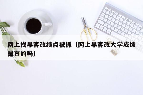 网上找黑客改绩点被抓（网上黑客改大学成绩是真的吗）