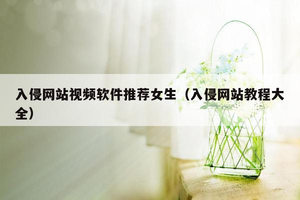 入侵网站视频软件推荐女生（入侵网站教程大全）