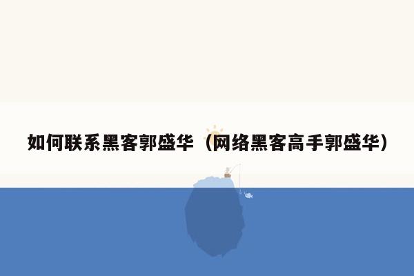 如何联系黑客郭盛华（网络黑客高手郭盛华）