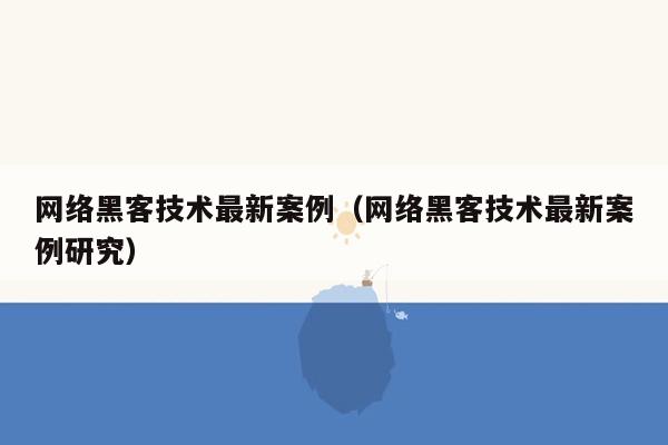 网络黑客技术最新案例（网络黑客技术最新案例研究）