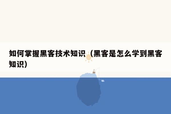 如何掌握黑客技术知识（黑客是怎么学到黑客知识）