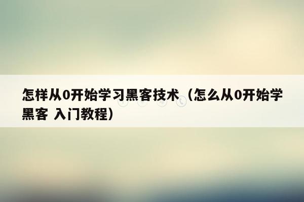 怎样从0开始学习黑客技术（怎么从0开始学黑客 入门教程）