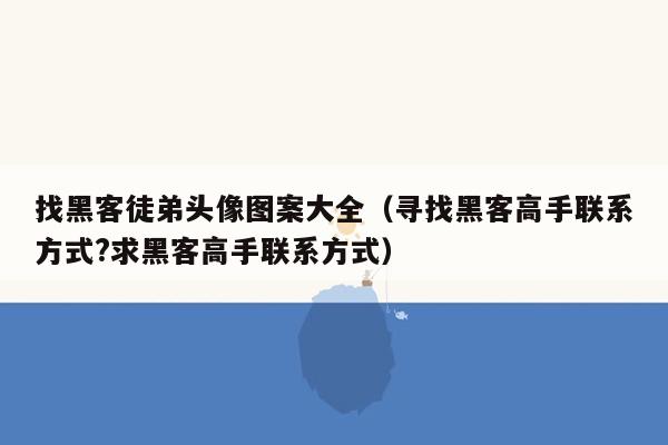 找黑客徒弟头像图案大全（寻找黑客高手联系方式?求黑客高手联系方式）