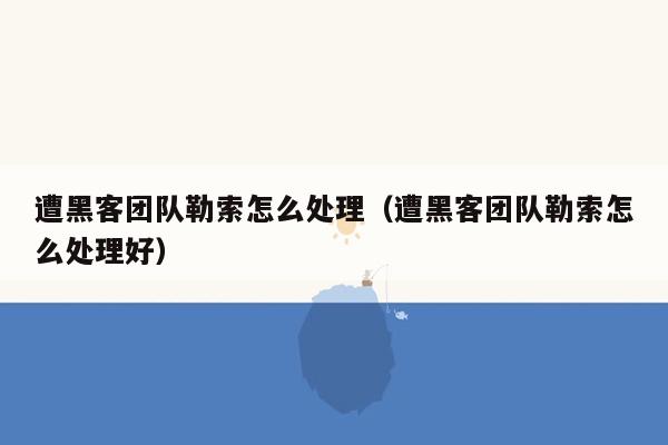 遭黑客团队勒索怎么处理（遭黑客团队勒索怎么处理好）