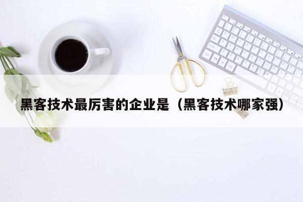 黑客技术最厉害的企业是（黑客技术哪家强）